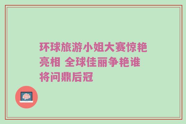 环球旅游小姐大赛惊艳亮相 全球佳丽争艳谁将问鼎后冠