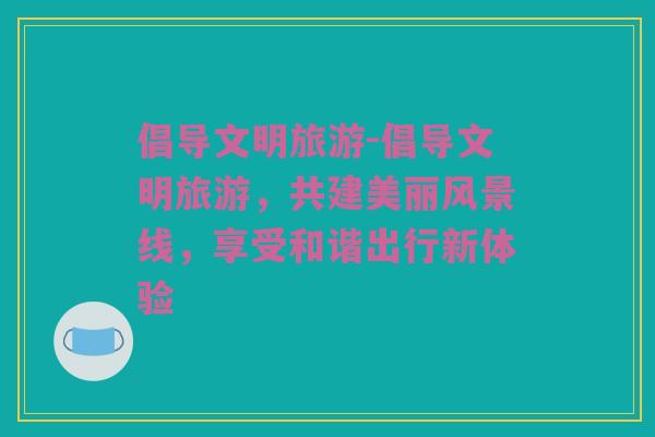 倡导文明旅游-倡导文明旅游，共建美丽风景线，享受和谐出行新体验