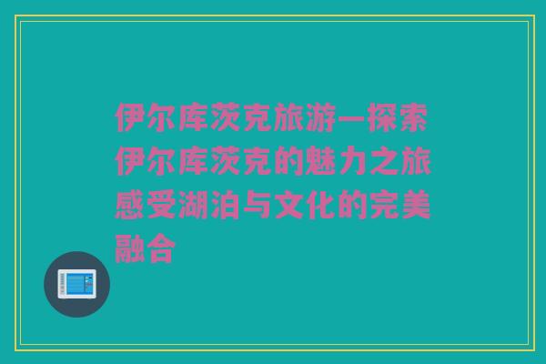 伊尔库茨克旅游—探索伊尔库茨克的魅力之旅感受湖泊与文化的完美融合