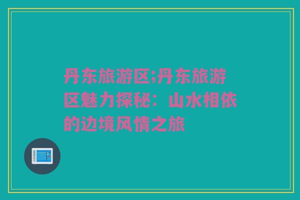 丹东旅游区;丹东旅游区魅力探秘：山水相依的边境风情之旅