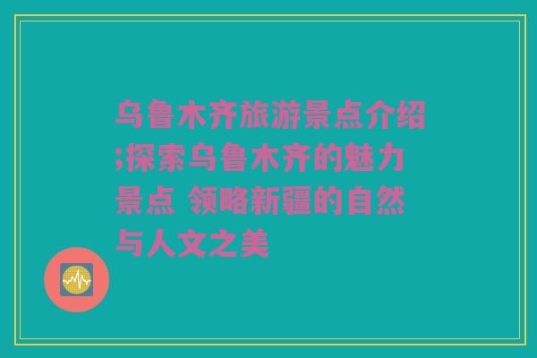 乌鲁木齐旅游景点介绍;探索乌鲁木齐的魅力景点 领略新疆的自然与人文之美