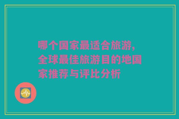 哪个国家最适合旅游,全球最佳旅游目的地国家推荐与评比分析