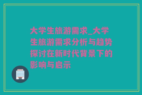 大学生旅游需求_大学生旅游需求分析与趋势探讨在新时代背景下的影响与启示
