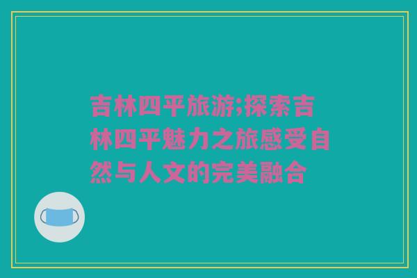 吉林四平旅游;探索吉林四平魅力之旅感受自然与人文的完美融合