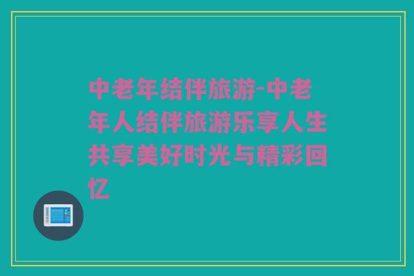 中老年结伴旅游-中老年人结伴旅游乐享人生共享美好时光与精彩回忆