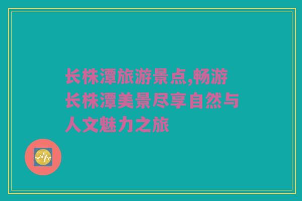 长株潭旅游景点,畅游长株潭美景尽享自然与人文魅力之旅
