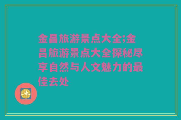 金昌旅游景点大全;金昌旅游景点大全探秘尽享自然与人文魅力的最佳去处