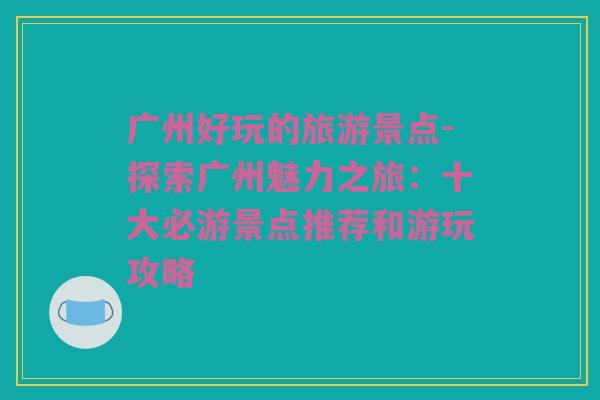 广州好玩的旅游景点-探索广州魅力之旅：十大必游景点推荐和游玩攻略