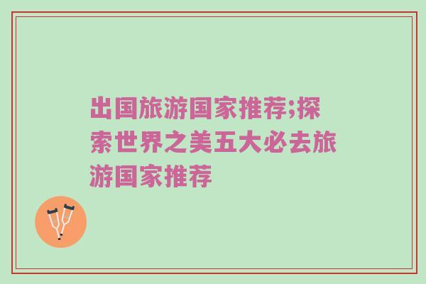 出国旅游国家推荐;探索世界之美五大必去旅游国家推荐