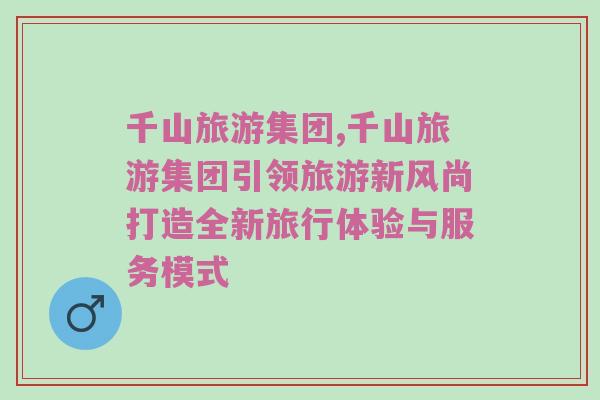 千山旅游集团,千山旅游集团引领旅游新风尚打造全新旅行体验与服务模式