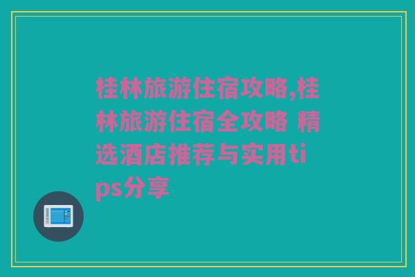 桂林旅游住宿攻略,桂林旅游住宿全攻略 精选酒店推荐与实用tips分享