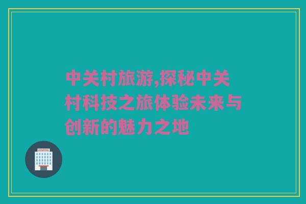 中关村旅游,探秘中关村科技之旅体验未来与创新的魅力之地