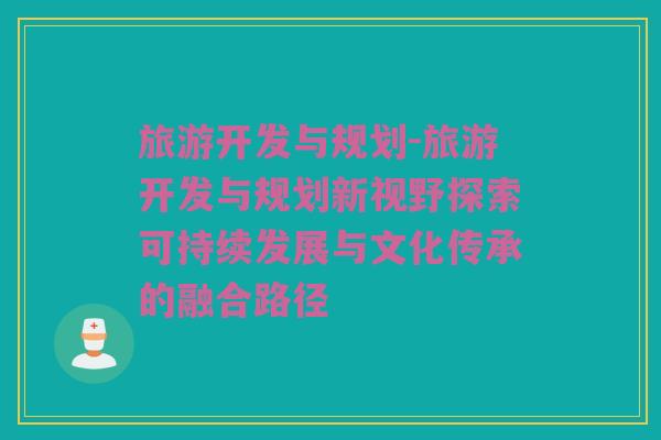 旅游开发与规划-旅游开发与规划新视野探索可持续发展与文化传承的融合路径