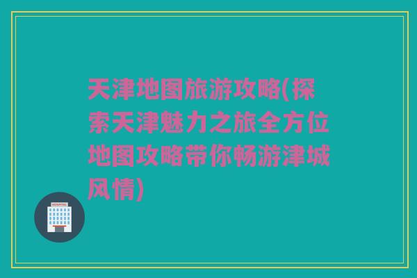 天津地图旅游攻略(探索天津魅力之旅全方位地图攻略带你畅游津城风情)
