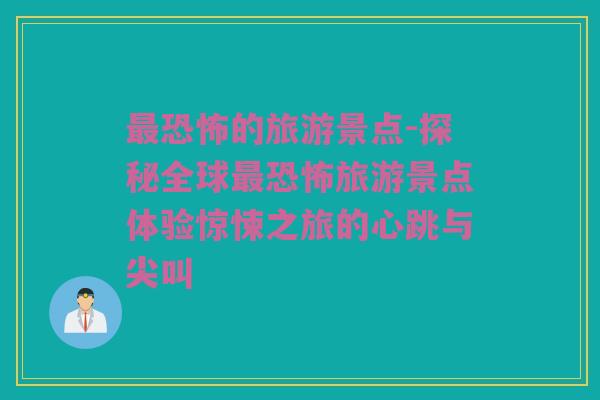 最恐怖的旅游景点-探秘全球最恐怖旅游景点体验惊悚之旅的心跳与尖叫