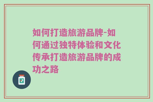 如何打造旅游品牌-如何通过独特体验和文化传承打造旅游品牌的成功之路