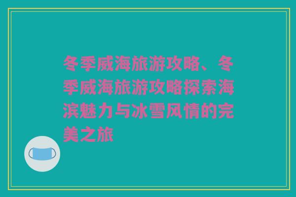 冬季威海旅游攻略、冬季威海旅游攻略探索海滨魅力与冰雪风情的完美之旅