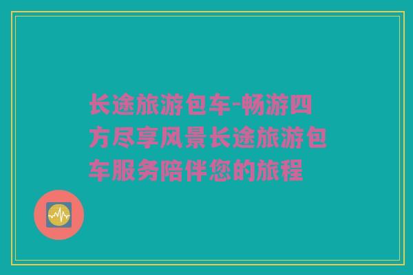 长途旅游包车-畅游四方尽享风景长途旅游包车服务陪伴您的旅程