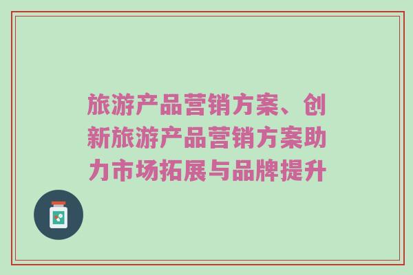 旅游产品营销方案、创新旅游产品营销方案助力市场拓展与品牌提升