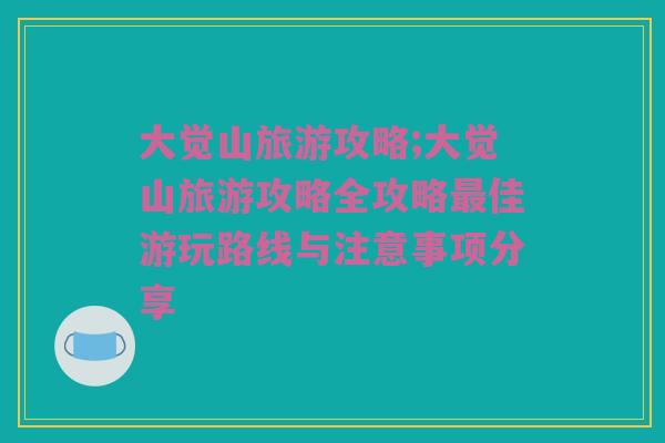 大觉山旅游攻略;大觉山旅游攻略全攻略最佳游玩路线与注意事项分享