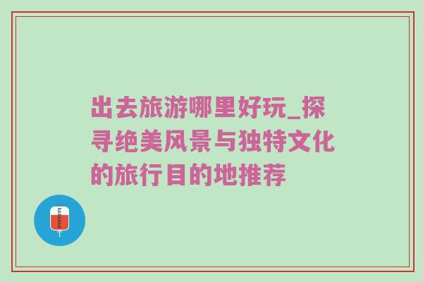 出去旅游哪里好玩_探寻绝美风景与独特文化的旅行目的地推荐