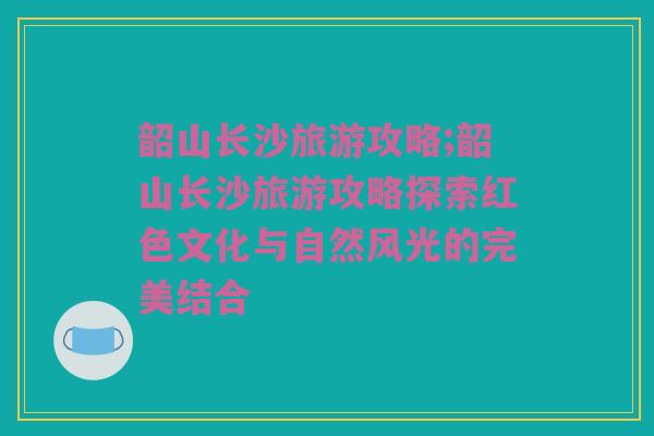 韶山长沙旅游攻略;韶山长沙旅游攻略探索红色文化与自然风光的完美结合