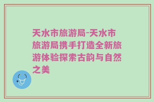 天水市旅游局-天水市旅游局携手打造全新旅游体验探索古韵与自然之美