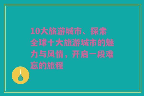 10大旅游城市、探索全球十大旅游城市的魅力与风情，开启一段难忘的旅程