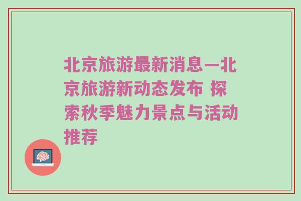 北京旅游最新消息—北京旅游新动态发布 探索秋季魅力景点与活动推荐