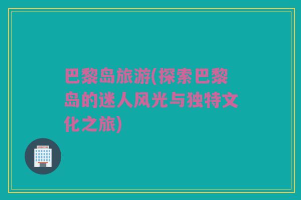 巴黎岛旅游(探索巴黎岛的迷人风光与独特文化之旅)
