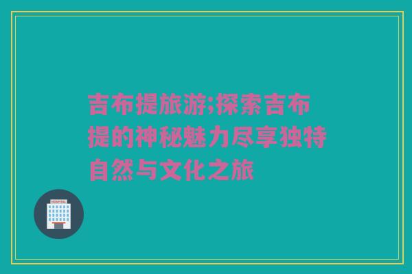 吉布提旅游;探索吉布提的神秘魅力尽享独特自然与文化之旅