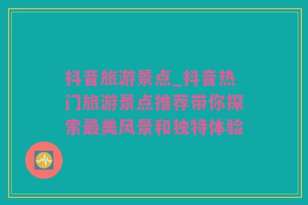 抖音旅游景点_抖音热门旅游景点推荐带你探索最美风景和独特体验