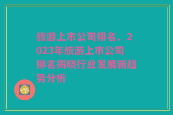 旅游上市公司排名、2023年旅游上市公司排名揭晓行业发展新趋势分析