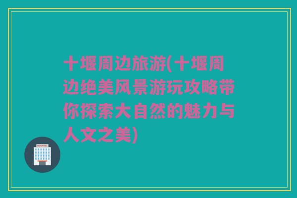 十堰周边旅游(十堰周边绝美风景游玩攻略带你探索大自然的魅力与人文之美)