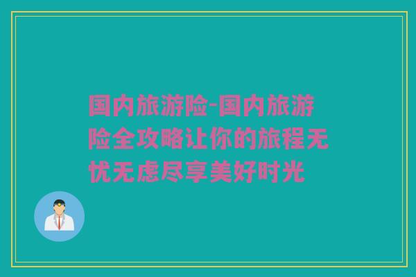 国内旅游险-国内旅游险全攻略让你的旅程无忧无虑尽享美好时光