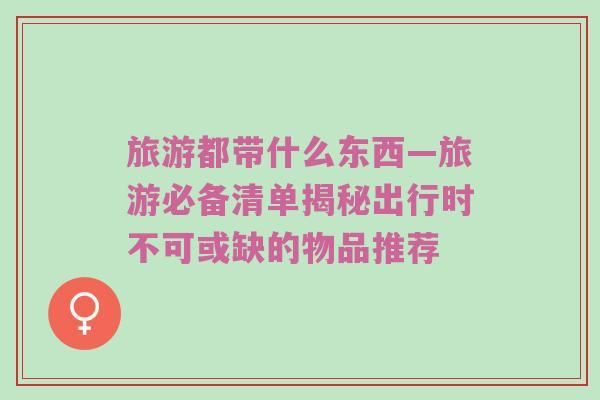 旅游都带什么东西—旅游必备清单揭秘出行时不可或缺的物品推荐