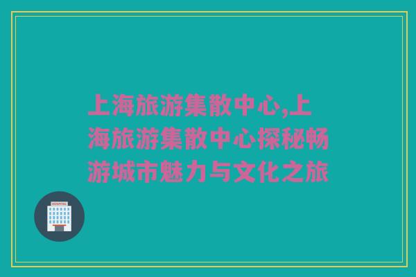 上海旅游集散中心,上海旅游集散中心探秘畅游城市魅力与文化之旅