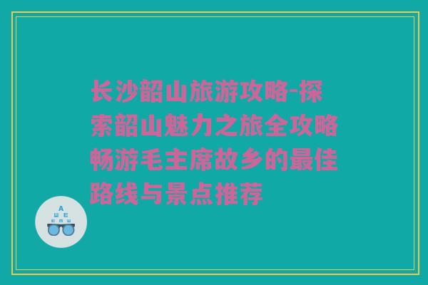 长沙韶山旅游攻略-探索韶山魅力之旅全攻略畅游毛主席故乡的最佳路线与景点推荐