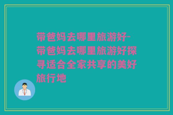 带爸妈去哪里旅游好-带爸妈去哪里旅游好探寻适合全家共享的美好旅行地