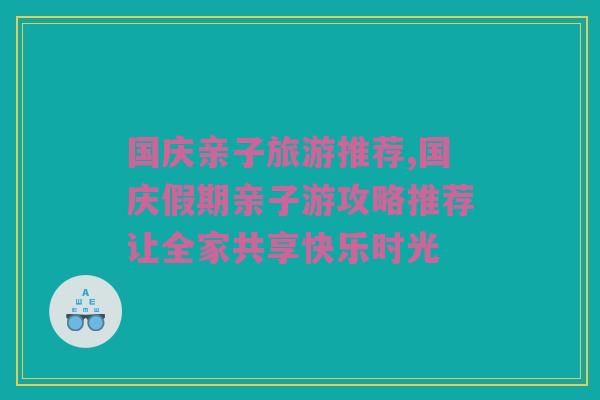 国庆亲子旅游推荐,国庆假期亲子游攻略推荐让全家共享快乐时光