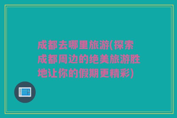 成都去哪里旅游(探索成都周边的绝美旅游胜地让你的假期更精彩)