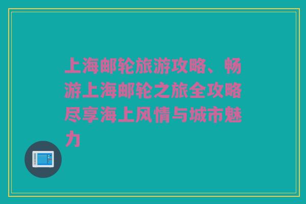上海邮轮旅游攻略、畅游上海邮轮之旅全攻略尽享海上风情与城市魅力