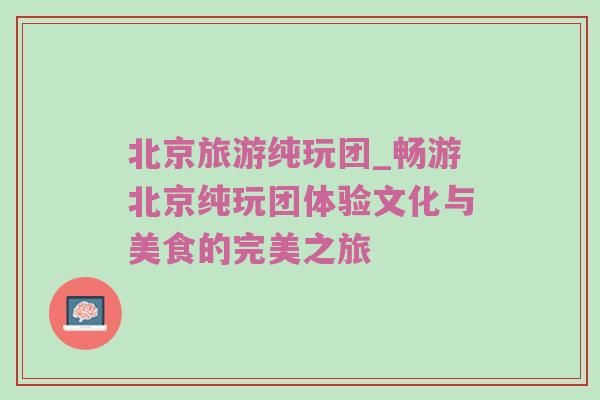 北京旅游纯玩团_畅游北京纯玩团体验文化与美食的完美之旅