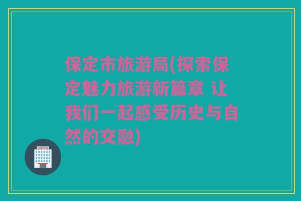 保定市旅游局(探索保定魅力旅游新篇章 让我们一起感受历史与自然的交融)