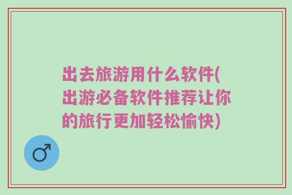 出去旅游用什么软件(出游必备软件推荐让你的旅行更加轻松愉快)