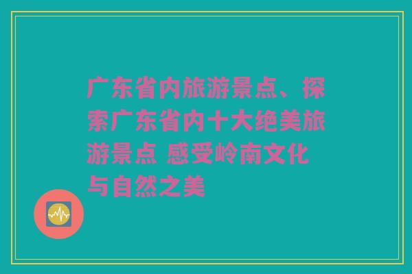 广东省内旅游景点、探索广东省内十大绝美旅游景点 感受岭南文化与自然之美