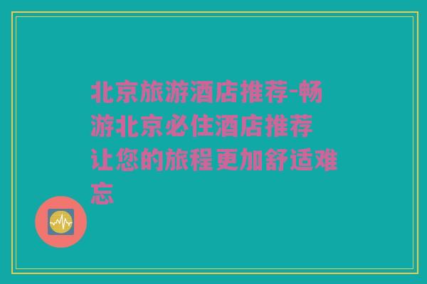 北京旅游酒店推荐-畅游北京必住酒店推荐 让您的旅程更加舒适难忘
