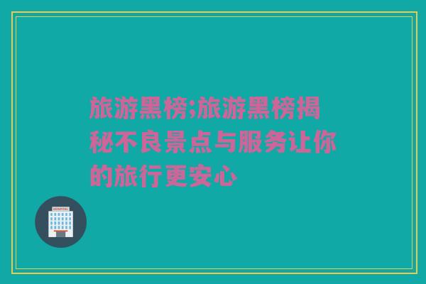 旅游黑榜;旅游黑榜揭秘不良景点与服务让你的旅行更安心
