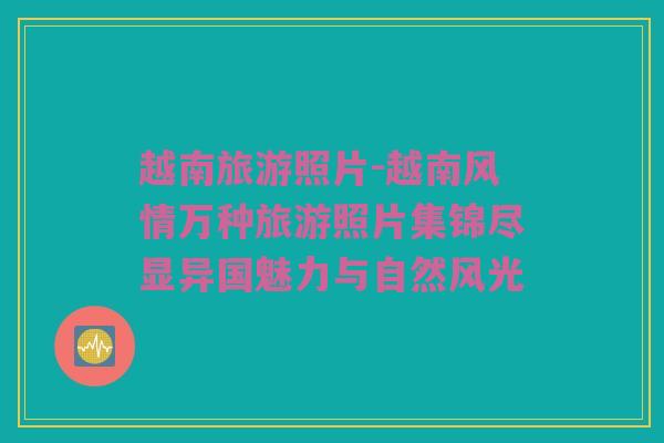 越南旅游照片-越南风情万种旅游照片集锦尽显异国魅力与自然风光