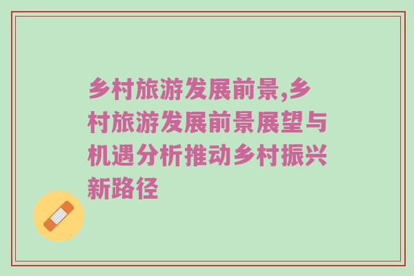 乡村旅游发展前景,乡村旅游发展前景展望与机遇分析推动乡村振兴新路径